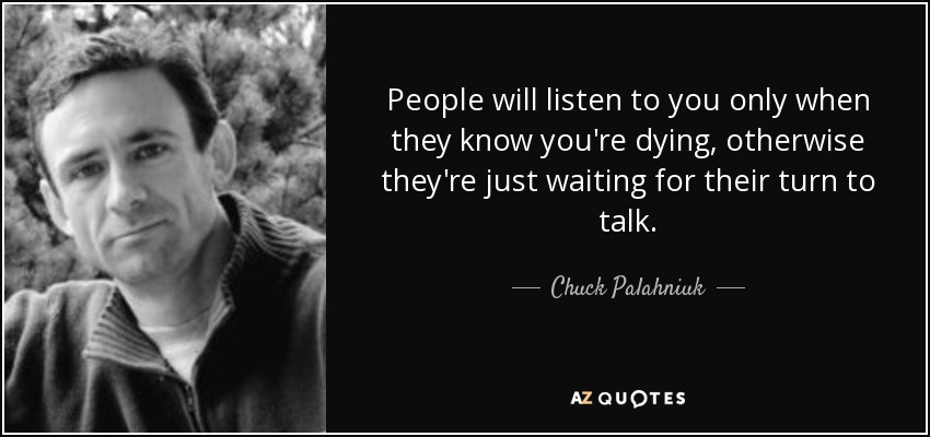 People will listen to you only when they know you're dying, otherwise they're just waiting for their turn to talk. - Chuck Palahniuk