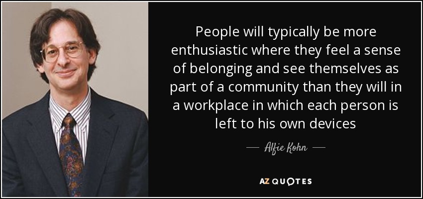 People will typically be more enthusiastic where they feel a sense of belonging and see themselves as part of a community than they will in a workplace in which each person is left to his own devices - Alfie Kohn
