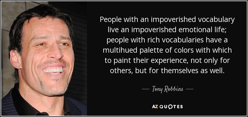 People with an impoverished vocabulary live an impoverished emotional life; people with rich vocabularies have a multihued palette of colors with which to paint their experience, not only for others, but for themselves as well. - Tony Robbins
