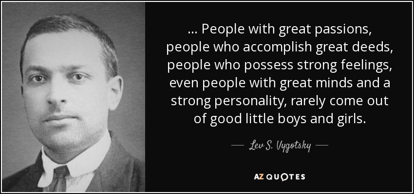 ... People with great passions, people who accomplish great deeds, people who possess strong feelings, even people with great minds and a strong personality, rarely come out of good little boys and girls. - Lev S. Vygotsky