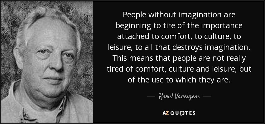 People without imagination are beginning to tire of the importance attached to comfort, to culture, to leisure, to all that destroys imagination. This means that people are not really tired of comfort, culture and leisure, but of the use to which they are. - Raoul Vaneigem