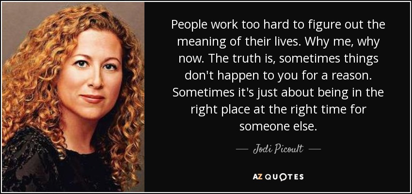 People work too hard to figure out the meaning of their lives. Why me, why now. The truth is, sometimes things don't happen to you for a reason. Sometimes it's just about being in the right place at the right time for someone else. - Jodi Picoult