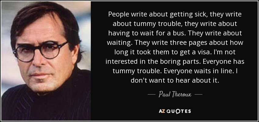 People write about getting sick, they write about tummy trouble, they write about having to wait for a bus. They write about waiting. They write three pages about how long it took them to get a visa. I'm not interested in the boring parts. Everyone has tummy trouble. Everyone waits in line. I don't want to hear about it. - Paul Theroux