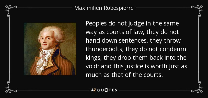 Peoples do not judge in the same way as courts of law; they do not hand down sentences, they throw thunderbolts; they do not condemn kings, they drop them back into the void; and this justice is worth just as much as that of the courts. - Maximilien Robespierre
