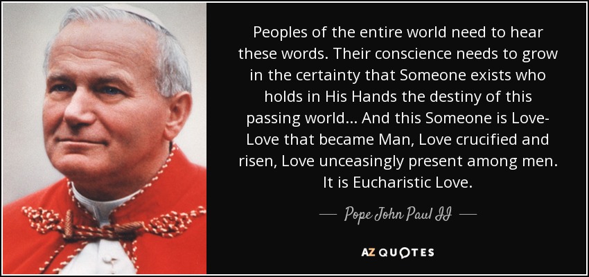 Peoples of the entire world need to hear these words. Their conscience needs to grow in the certainty that Someone exists who holds in His Hands the destiny of this passing world... And this Someone is Love- Love that became Man, Love crucified and risen, Love unceasingly present among men. It is Eucharistic Love. - Pope John Paul II
