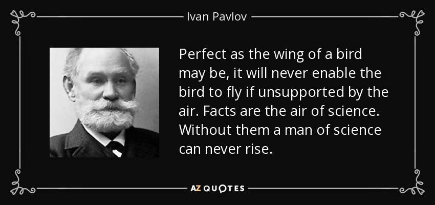 Perfect as the wing of a bird may be, it will never enable the bird to fly if unsupported by the air. Facts are the air of science. Without them a man of science can never rise. - Ivan Pavlov
