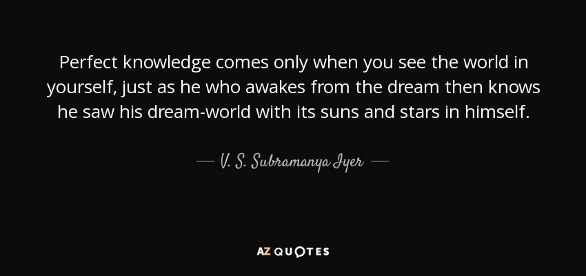 Perfect knowledge comes only when you see the world in yourself, just as he who awakes from the dream then knows he saw his dream-world with its suns and stars in himself. - V. S. Subramanya Iyer