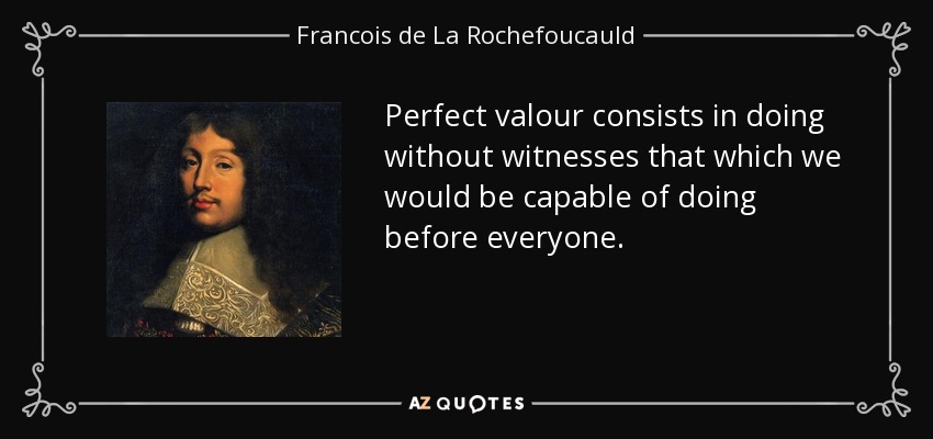 Perfect valour consists in doing without witnesses that which we would be capable of doing before everyone. - Francois de La Rochefoucauld