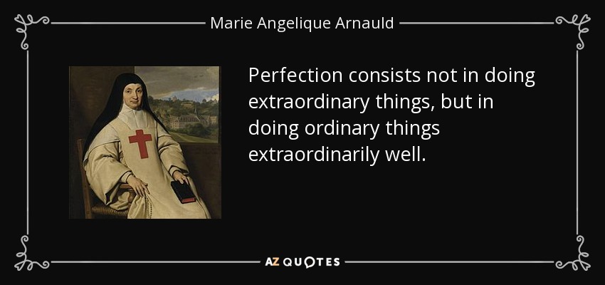 Perfection consists not in doing extraordinary things, but in doing ordinary things extraordinarily well. - Marie Angelique Arnauld