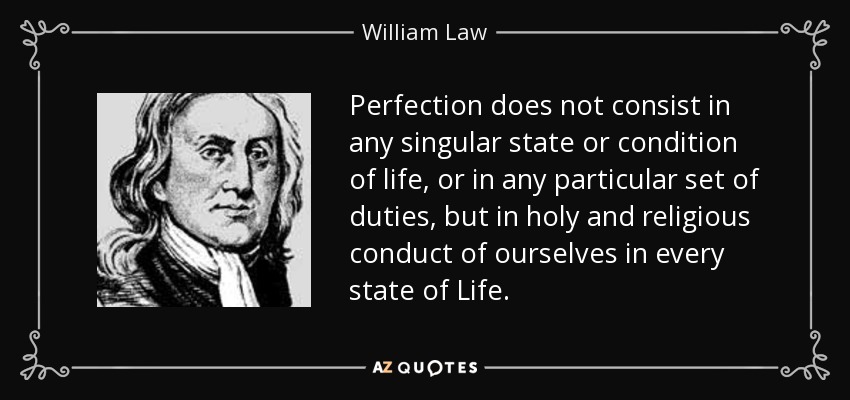 Perfection does not consist in any singular state or condition of life, or in any particular set of duties, but in holy and religious conduct of ourselves in every state of Life. - William Law