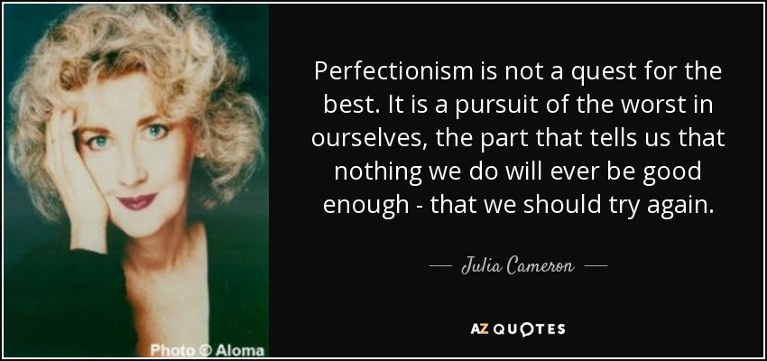 Perfectionism is not a quest for the best. It is a pursuit of the worst in ourselves, the part that tells us that nothing we do will ever be good enough - that we should try again. - Julia Cameron