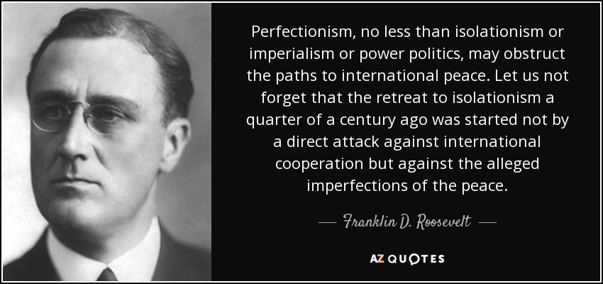Perfectionism, no less than isolationism or imperialism or power politics, may obstruct the paths to international peace. Let us not forget that the retreat to isolationism a quarter of a century ago was started not by a direct attack against international cooperation but against the alleged imperfections of the peace. - Franklin D. Roosevelt