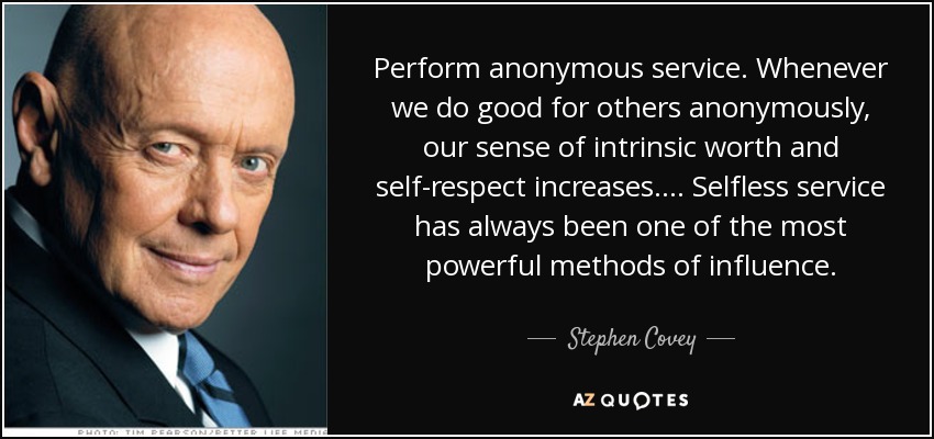 Perform anonymous service. Whenever we do good for others anonymously, our sense of intrinsic worth and self-respect increases. ... Selfless service has always been one of the most powerful methods of influence. - Stephen Covey