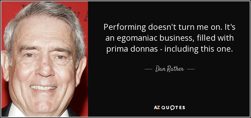 Performing doesn't turn me on. It's an egomaniac business, filled with prima donnas - including this one. - Dan Rather
