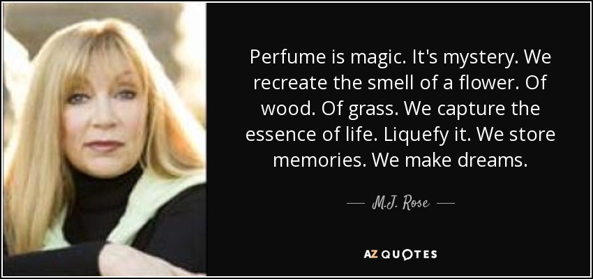 Perfume is magic. It's mystery. We recreate the smell of a flower. Of wood. Of grass. We capture the essence of life. Liquefy it. We store memories. We make dreams. - M.J. Rose