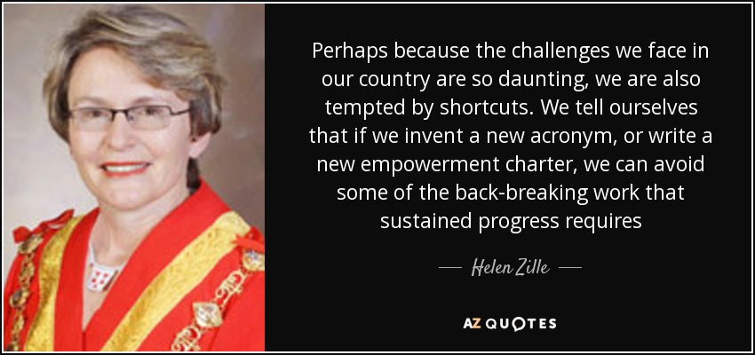 Perhaps because the challenges we face in our country are so daunting, we are also tempted by shortcuts. We tell ourselves that if we invent a new acronym, or write a new empowerment charter, we can avoid some of the back-breaking work that sustained progress requires - Helen Zille