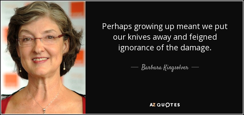 Perhaps growing up meant we put our knives away and feigned ignorance of the damage. - Barbara Kingsolver