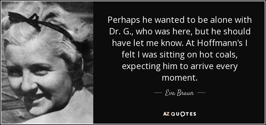 Perhaps he wanted to be alone with Dr. G., who was here, but he should have let me know. At Hoffmann's I felt I was sitting on hot coals, expecting him to arrive every moment. - Eva Braun