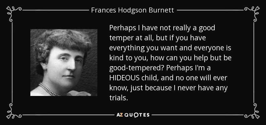 Perhaps I have not really a good temper at all, but if you have everything you want and everyone is kind to you, how can you help but be good-tempered? Perhaps I'm a HIDEOUS child, and no one will ever know, just because I never have any trials. - Frances Hodgson Burnett