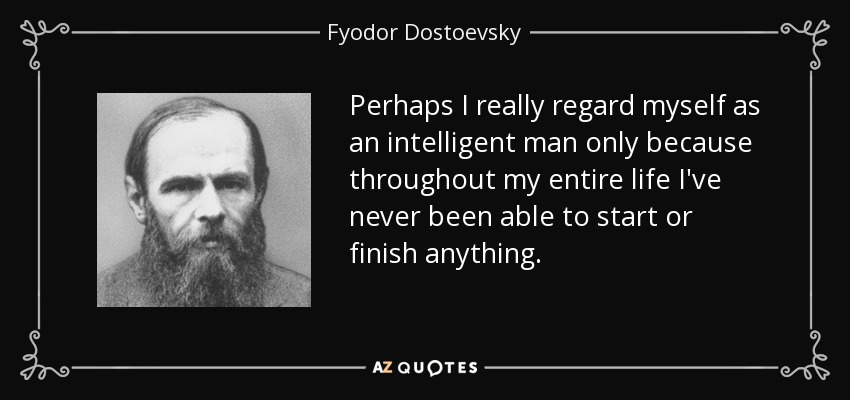 Perhaps I really regard myself as an intelligent man only because throughout my entire life I've never been able to start or finish anything. - Fyodor Dostoevsky