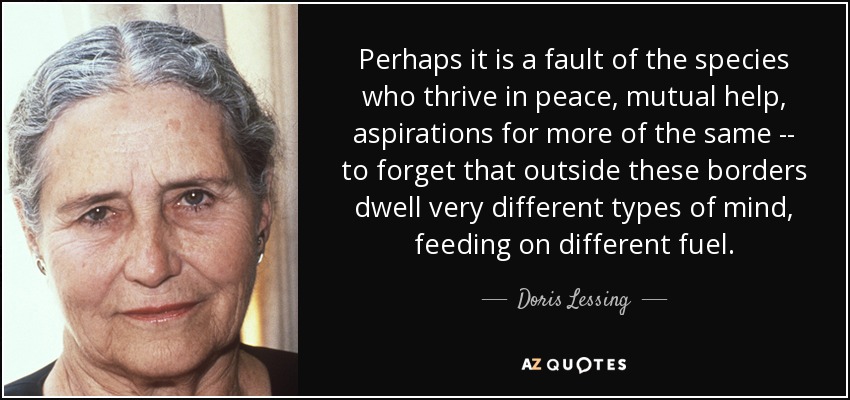 Perhaps it is a fault of the species who thrive in peace, mutual help, aspirations for more of the same -- to forget that outside these borders dwell very different types of mind, feeding on different fuel. - Doris Lessing