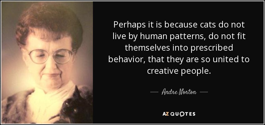 Perhaps it is because cats do not live by human patterns, do not fit themselves into prescribed behavior, that they are so united to creative people. - Andre Norton