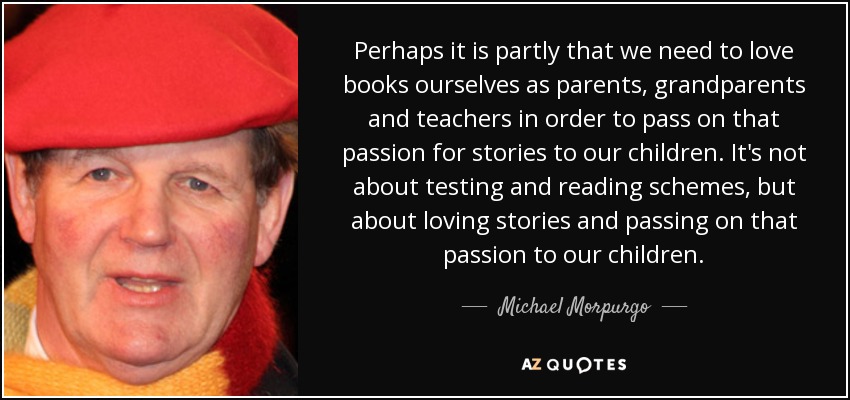 Perhaps it is partly that we need to love books ourselves as parents, grandparents and teachers in order to pass on that passion for stories to our children. It's not about testing and reading schemes, but about loving stories and passing on that passion to our children. - Michael Morpurgo