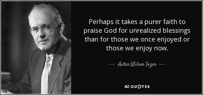 Perhaps it takes a purer faith to praise God for unrealized blessings than for those we once enjoyed or those we enjoy now. - Aiden Wilson Tozer