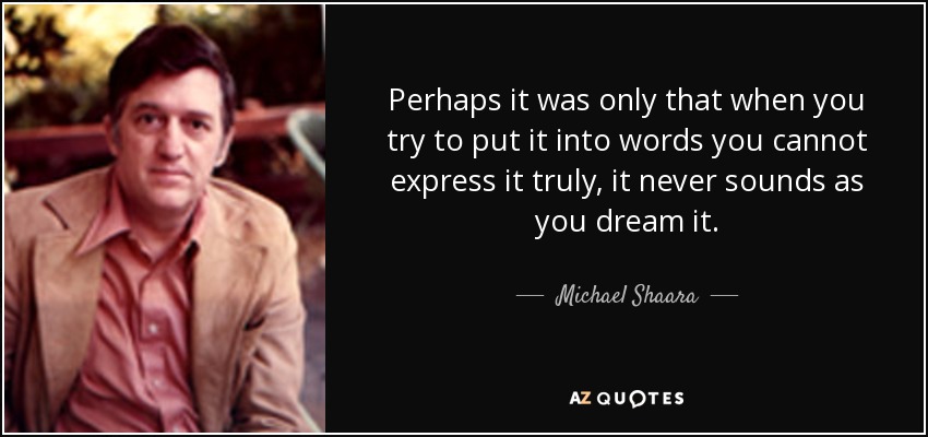 Perhaps it was only that when you try to put it into words you cannot express it truly, it never sounds as you dream it. - Michael Shaara