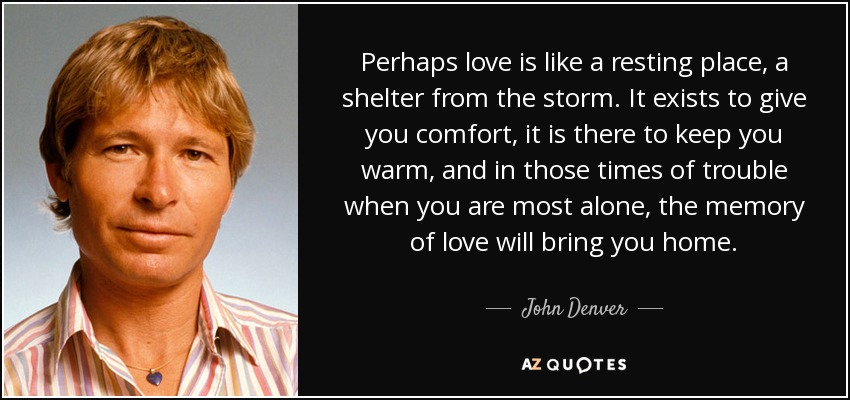 Perhaps love is like a resting place, a shelter from the storm. It exists to give you comfort, it is there to keep you warm, and in those times of trouble when you are most alone, the memory of love will bring you home. - John Denver