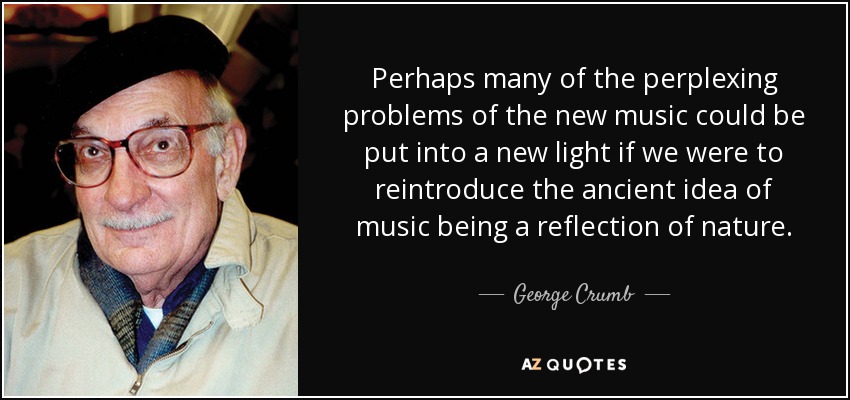 Perhaps many of the perplexing problems of the new music could be put into a new light if we were to reintroduce the ancient idea of music being a reflection of nature. - George Crumb