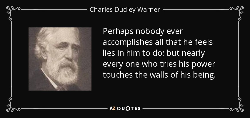 Perhaps nobody ever accomplishes all that he feels lies in him to do; but nearly every one who tries his power touches the walls of his being. - Charles Dudley Warner