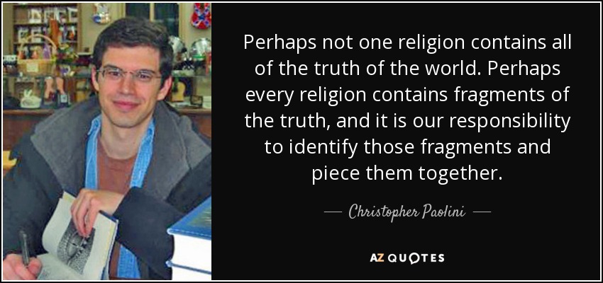 Perhaps not one religion contains all of the truth of the world. Perhaps every religion contains fragments of the truth, and it is our responsibility to identify those fragments and piece them together. - Christopher Paolini