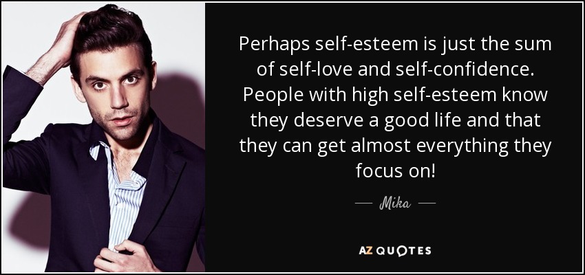 Perhaps self-esteem is just the sum of self-love and self-confidence. People with high self-esteem know they deserve a good life and that they can get almost everything they focus on! - Mika
