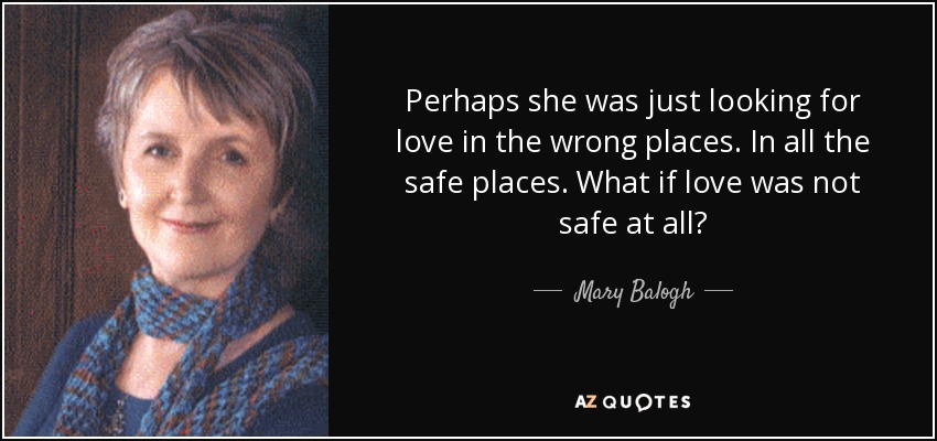 Perhaps she was just looking for love in the wrong places. In all the safe places. What if love was not safe at all? - Mary Balogh