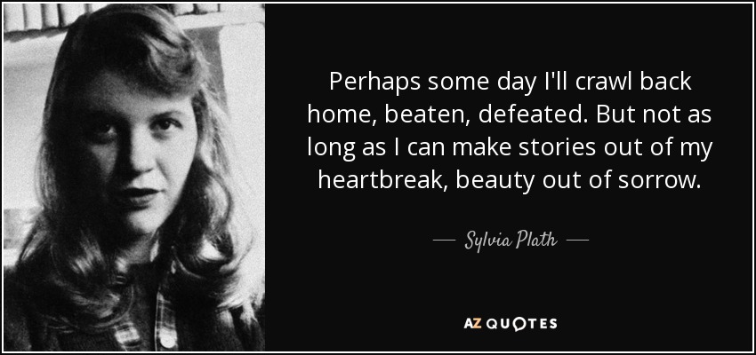 Perhaps some day I'll crawl back home, beaten, defeated. But not as long as I can make stories out of my heartbreak, beauty out of sorrow. - Sylvia Plath
