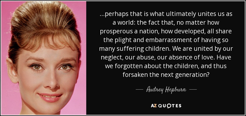 ...perhaps that is what ultimately unites us as a world: the fact that, no matter how prosperous a nation, how developed, all share the plight and embarrassment of having so many suffering children. We are united by our neglect, our abuse, our absence of love. Have we forgotten about the children, and thus forsaken the next generation? - Audrey Hepburn