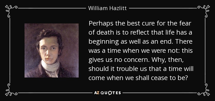 Perhaps the best cure for the fear of death is to reflect that life has a beginning as well as an end. There was a time when we were not: this gives us no concern. Why, then, should it trouble us that a time will come when we shall cease to be? - William Hazlitt