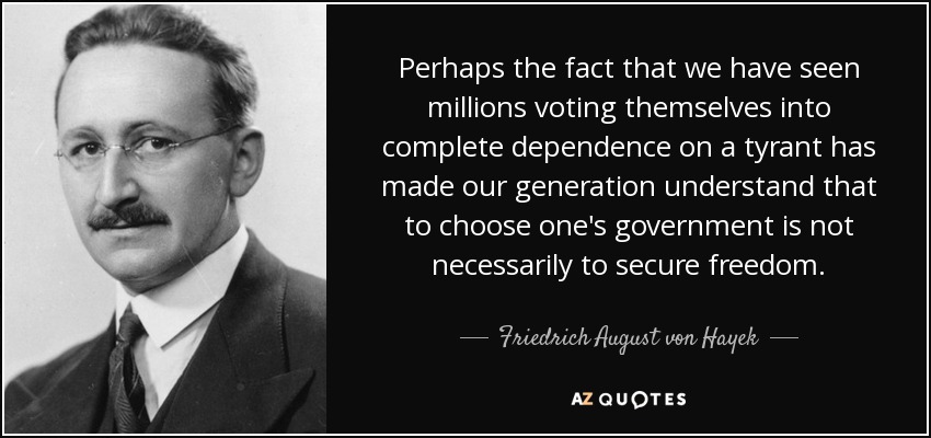 Perhaps the fact that we have seen millions voting themselves into complete dependence on a tyrant has made our generation understand that to choose one's government is not necessarily to secure freedom. - Friedrich August von Hayek