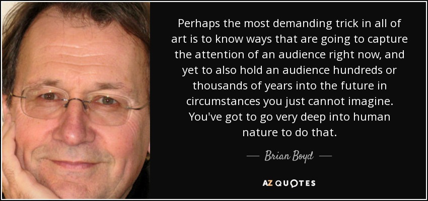 Perhaps the most demanding trick in all of art is to know ways that are going to capture the attention of an audience right now, and yet to also hold an audience hundreds or thousands of years into the future in circumstances you just cannot imagine. You've got to go very deep into human nature to do that. - Brian Boyd