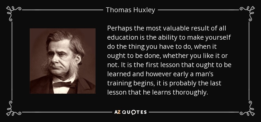 Perhaps the most valuable result of all education is the ability to make yourself do the thing you have to do, when it ought to be done, whether you like it or not. It is the first lesson that ought to be learned and however early a man's training begins, it is probably the last lesson that he learns thoroughly. - Thomas Huxley