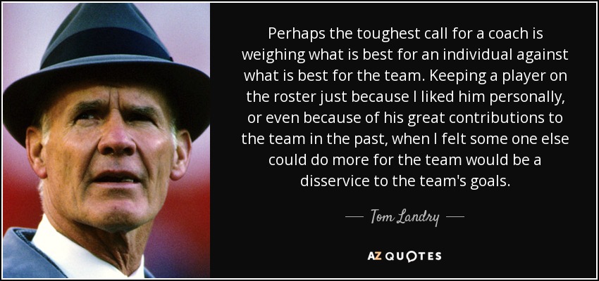 Perhaps the toughest call for a coach is weighing what is best for an individual against what is best for the team. Keeping a player on the roster just because I liked him personally, or even because of his great contributions to the team in the past, when I felt some one else could do more for the team would be a disservice to the team's goals. - Tom Landry