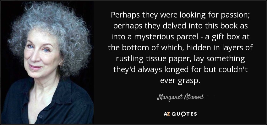 Perhaps they were looking for passion; perhaps they delved into this book as into a mysterious parcel - a gift box at the bottom of which, hidden in layers of rustling tissue paper, lay something they'd always longed for but couldn't ever grasp. - Margaret Atwood