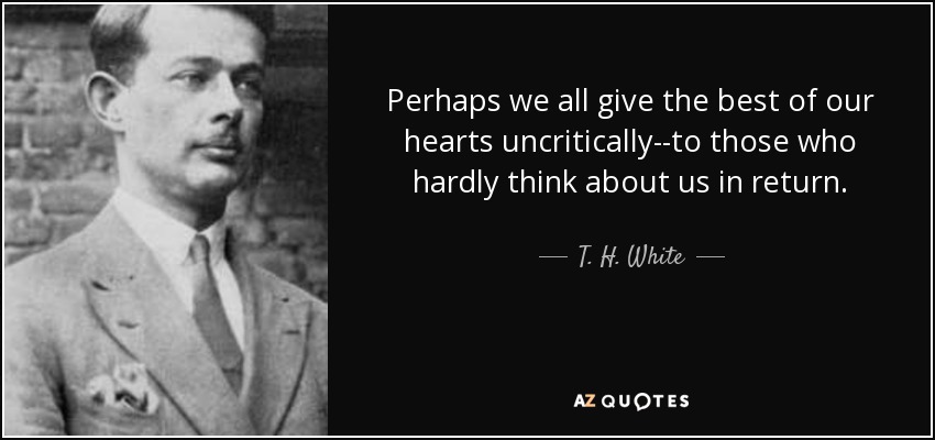 Perhaps we all give the best of our hearts uncritically--to those who hardly think about us in return. - T. H. White