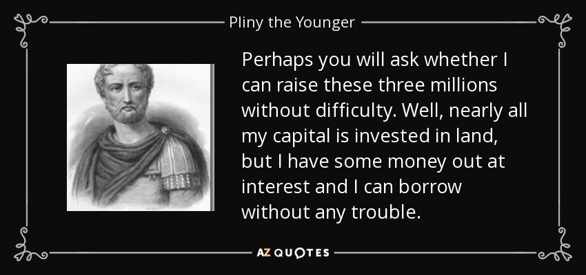 Perhaps you will ask whether I can raise these three millions without difficulty. Well, nearly all my capital is invested in land, but I have some money out at interest and I can borrow without any trouble. - Pliny the Younger