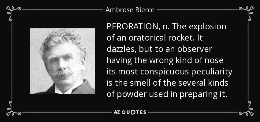 PERORATION, n. The explosion of an oratorical rocket. It dazzles, but to an observer having the wrong kind of nose its most conspicuous peculiarity is the smell of the several kinds of powder used in preparing it. - Ambrose Bierce
