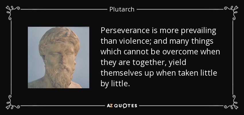 Perseverance is more prevailing than violence; and many things which cannot be overcome when they are together, yield themselves up when taken little by little. - Plutarch