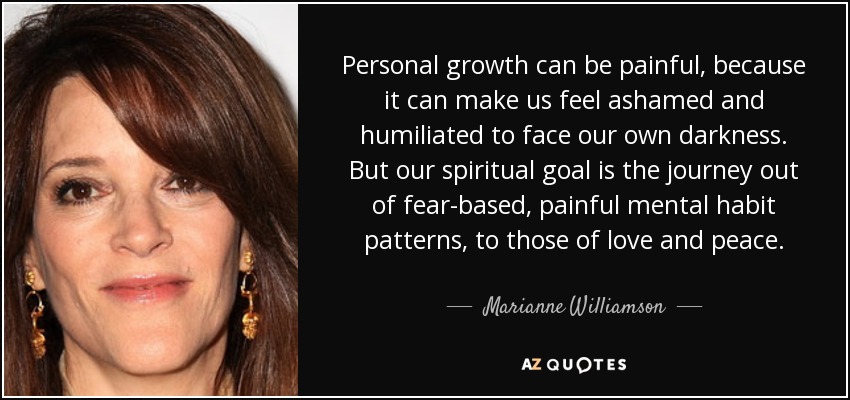 Personal growth can be painful, because it can make us feel ashamed and humiliated to face our own darkness. But our spiritual goal is the journey out of fear-based, painful mental habit patterns, to those of love and peace. - Marianne Williamson