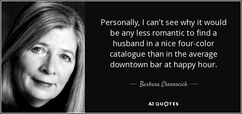 Personally, I can't see why it would be any less romantic to find a husband in a nice four-color catalogue than in the average downtown bar at happy hour. - Barbara Ehrenreich