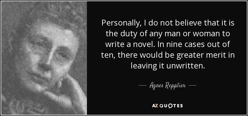 Personally, I do not believe that it is the duty of any man or woman to write a novel. In nine cases out of ten, there would be greater merit in leaving it unwritten. - Agnes Repplier